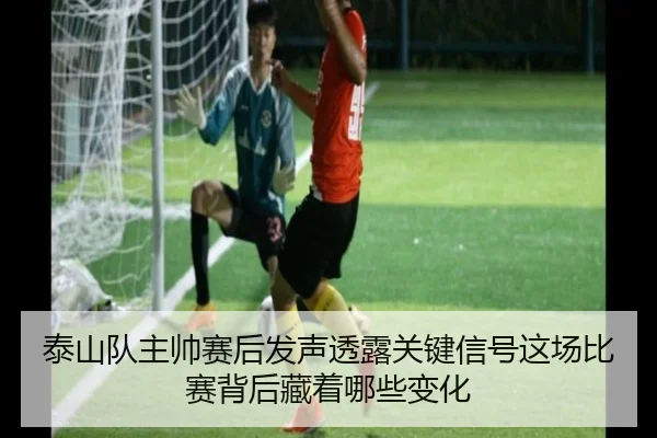 泰山队主帅赛后发声透露关键信号这场比赛背后藏着哪些变化