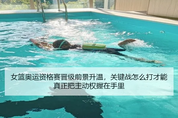 女篮奥运资格赛晋级前景升温，关键战怎么打才能真正把主动权握在手里
